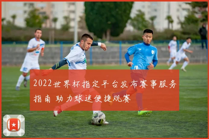 2022世界杯指定平台发布赛事服务指南 助力球迷便捷观赛
